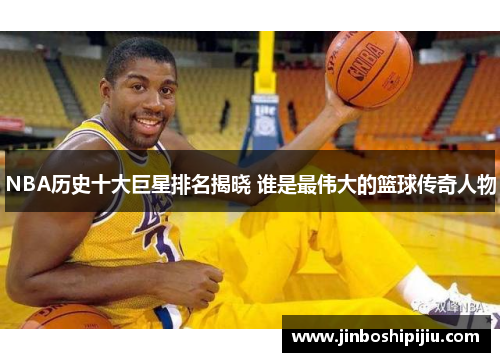 NBA历史十大巨星排名揭晓 谁是最伟大的篮球传奇人物